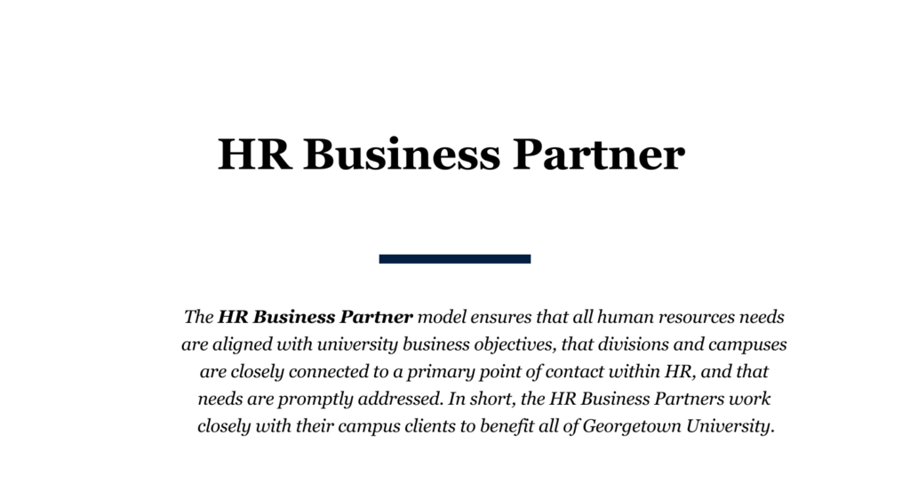 The HR Business Partner model ensures that all human resources needs are aligned with university business objectives, that divisions and campuses are closely connected to a primary point of contact within HR, and that needs are promptly addressed. In short, the HR Business Partners work closely with their campus clients to benefit all of Georgetown University.